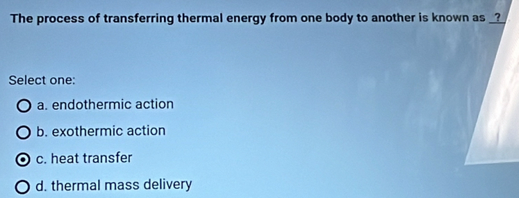 The process of transferring thermal energy from one body to another is known as _?_
Select one:
a. endothermic action
b. exothermic action
c. heat transfer
d. thermal mass delivery