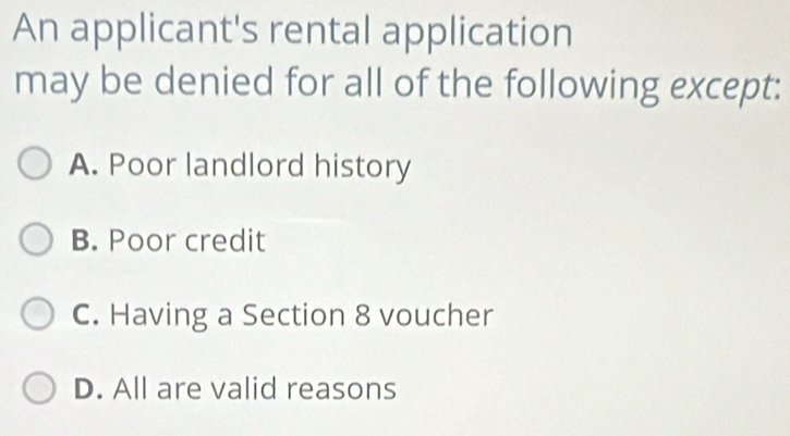 An applicant's rental application
may be denied for all of the following except:
A. Poor landlord history
B. Poor credit
C. Having a Section 8 voucher
D. All are valid reasons