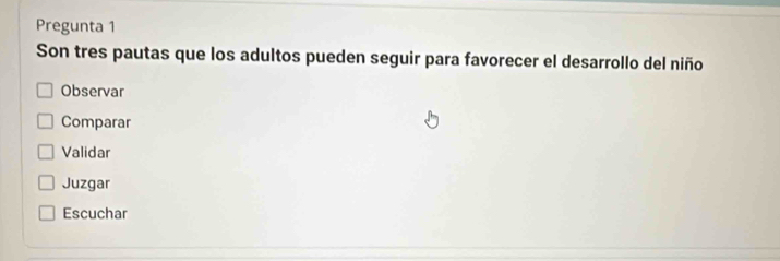 Pregunta 1
Son tres pautas que los adultos pueden seguir para favorecer el desarrollo del niño
Observar
Comparar
Validar
Juzgar
Escuchar