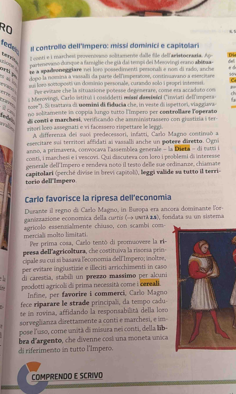 RO
ILS
Il controllo dell’Impero: missi dominici e capitolari
fedelt territo
I conti e i marchesi provenivano solitamente dalle file dell’aristocrazia. Ap- Die
zioned
partenevano dunque a famiglie che già dai tempi dei Merovingi erano abitua- del
te a spadroneggiare nei loro possedimenti personali e non di rado, anche e d
ortipe dopo la nomina a vassalli da parte dell’imperatore, continuavano a esercitare sov
sui loro sottoposti un dominio personale, curando solo i propri interessi. Ce
s ai lo evano Per evitare che la situazione potesse degenerare, come era accaduto con av
ch
erre c i Merovingi, Carlo istituì i cosiddetti missi dominici (“inviati dell’impera- fa
traver tore”). Si trattava di uomini di fiducia che, in veste di ispettori, viaggiava-
no solitamente in coppia lungo tutto l’Impero per controllare l’operato
ilcav fedelt di conti e marchesi, verificando che amministrassero con giustizia i ter-
avalier ritori loro assegnati e vi facessero rispettare le leggi.
A differenza dei suoi predecessori, infatti, Carlo Magno continuò a
esercitare sui territori affidati ai vassalli anche un potere diretto. Ogní
anno, a primavera, convocava l’assemblea generale - la Dieta - di tutti i
conti, i marchesi e i vescovi. Qui discuteva con loro i problemi di interesse
generale dell’Impero e rendeva noto il testo delle sue ordinanze, chiamate
capitolari (perché divise in brevi capitoli), leggi valide su tutto il terri-
torio dell’Impero.
Carlo favorisce la ripresa dell’economia
Durante il regno di Carlo Magno, in Europa era ancora dominante lor-
ganizzazione economica della curtis (→ UNITà 2.5), fondata su un sistema
agricolo essenzialmente chiuso, con scambi com-
merciali molto limitati.
Per prima cosa, Carlo tentò di promuovere la ri-
presa dell’agricoltura, che costituiva la risorsa prin-
cipale su cui si basava l’economia dell’Impero; inoltre,
per evitare ingiustizie e illeciti arricchimenti in caso
e la di carestia, stabilì un prezzo massimo per alcuni
ire prodotti agricoli di prima necessità come i cereali.
Infine, per favorire i commerci, Carlo Magno
n- fece riparare le strade principali, da tempo cadu-
te in rovina, affidando la responsabilità della loro
sorveglianza direttamente a conti e marchesi, e im-
pose l’uso, come unità di misura nei conti, della lib-
bra d’argento, che divenne così una moneta unica
di riferimento in tutto l’Impero.
COMPRENDO E SCRIVO