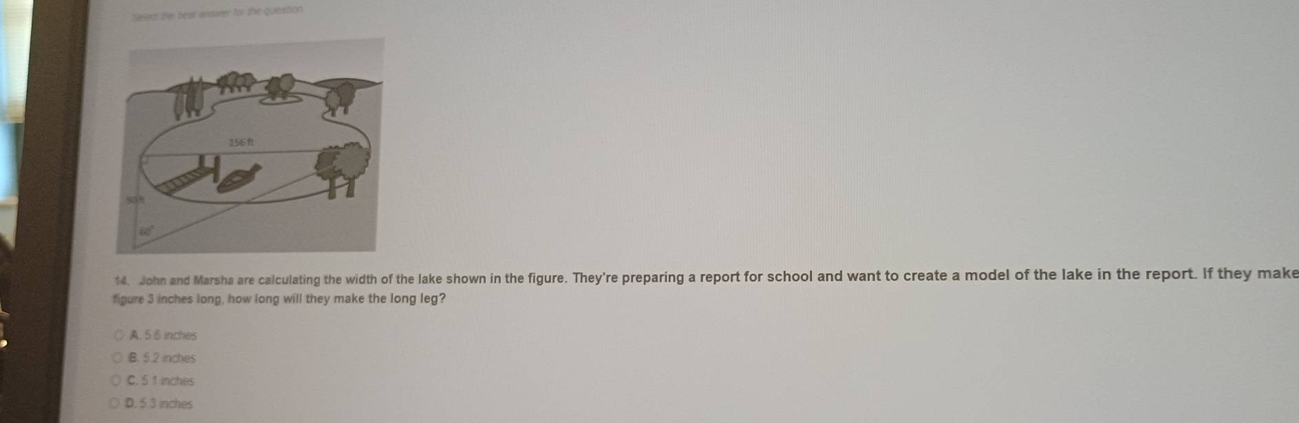 ellee the beat insaver for the queistion
14. John and Marsha are calculating the width of the lake shown in the figure. They're preparing a report for school and want to create a model of the lake in the report. If they make
figure 3 inches long, how long will they make the long leg?
A. 5 6 inches
B. 5.2 inches
C. 5 1 inches
D. 5 3 inches