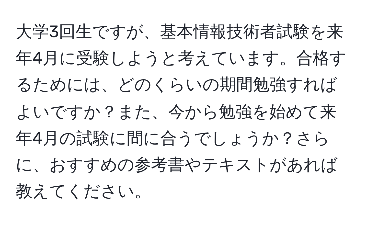 大学3回生ですが、基本情報技術者試験を来年4月に受験しようと考えています。合格するためには、どのくらいの期間勉強すればよいですか？また、今から勉強を始めて来年4月の試験に間に合うでしょうか？さらに、おすすめの参考書やテキストがあれば教えてください。