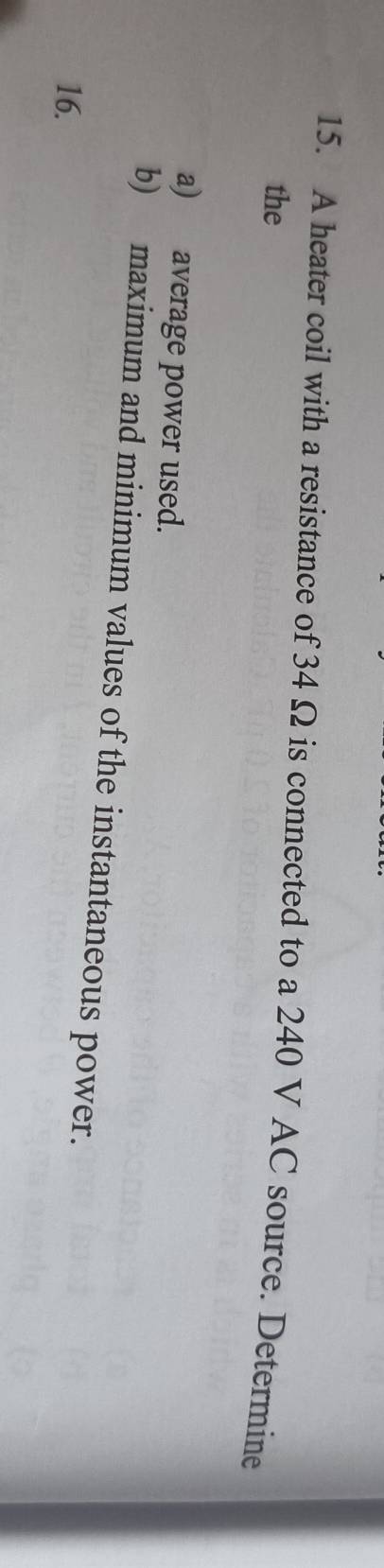 A heater coil with a resistance of 34 Ω is connected to a 240 V AC source. Determine 
the 
a) average power used. 
b) maximum and minimum values of the instantaneous power. 
16.