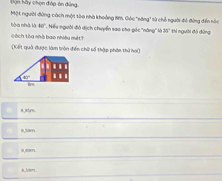 Bạn hầy chọn đáp án đúng.
Một người đứng cách một tòa nhà khoảng 8M. Góc "nâng" từ chỗ người đó đứng đến nóc
tòa nhà là 40° Nếu người đó dịch chuyển sao cho góc "nâng" là 35° thì người đó đứng
cách tòa nhà bao nhiêu mét?
(Kết quả được làm tròn đến chữ số thập phân thứ hai)
8,95m.
9,59m.
9,69m.
8,59m.