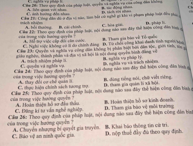 C. nghĩa vụ pháp lí.
Câu 20: Theo quy định của pháp luật, quyền và nghĩa vụ của công dân không 
A. liên quan với nhau. B. tác động nhau.
Câ
C. ảnh hưởng đến nhau. D. tách rời nhau.
cù
Câu 21: Công dân dù ở địa vị nào, làm bất cử nghề gi khi vi phạm pháp luật đều phải
trách nhiệm D. pháp lí.
A. bổi thường. B. cải chính. C. hòa giải.
Câu 22: Theo quy định của pháp luật, nội dung nào sau đây thể hiện công dân bình đ
của trong việc hưởng quyền ?
A. Hỗ trợ việc cấp đổi căn cước. B. Tham gia bảo về Tổ quốc
C. Nghi việc không có lí do chính đáng D. Từ chổi công khai danh tính người bệnh
Câu 23: Quyền và nghĩa vụ công dân không bị phân biệt bởi dân tộc, giới tính, tôn x
giàu nghèo, thành phần và địa vị xã hội là nội dung quyền bình đăng về
A. trách nhiệm pháp lí. B. nghĩa vụ pháp lý.
C. quyền và nghĩa vụ. D. nghĩa vụ và trách nhiệm.
Câu 24: Theo quy định của pháp luật, nội dung nào sau đây thể hiện công dân bình đà
của trong việc hưởng quyền ?
A. thay đổi cơ chế quản lí. B. dùng tiếng nói, chữ viết riêng.
C. thực hiện chính sách tương trợ. D. tham gia quản lí xã hội.
Câu 25: Theo quy định của pháp luật, nội dung nào sau đây thể hiện công dân bình ở
của trong việc hưởng quyền ?
A. Hoàn thiện hồ sơ đầu thầu. B. Hoàn thiện hồ sơ kinh doanh.
C. Đăng kí tư vấn nghề nghiệp. D. Tham gia bảo vệ môi trường
Câu 26: Theo quy định của pháp luật, nội dung nào sau đây thể hiện công dân bình
của trong việc hưởng quyền ?
A. Chuyển nhượng bí quyết gia truyền. B. Khai báo thông tin cử tri.
C. Bảo vệ an ninh quốc gia. D. nộp thuế đầy đủ theo quy định.