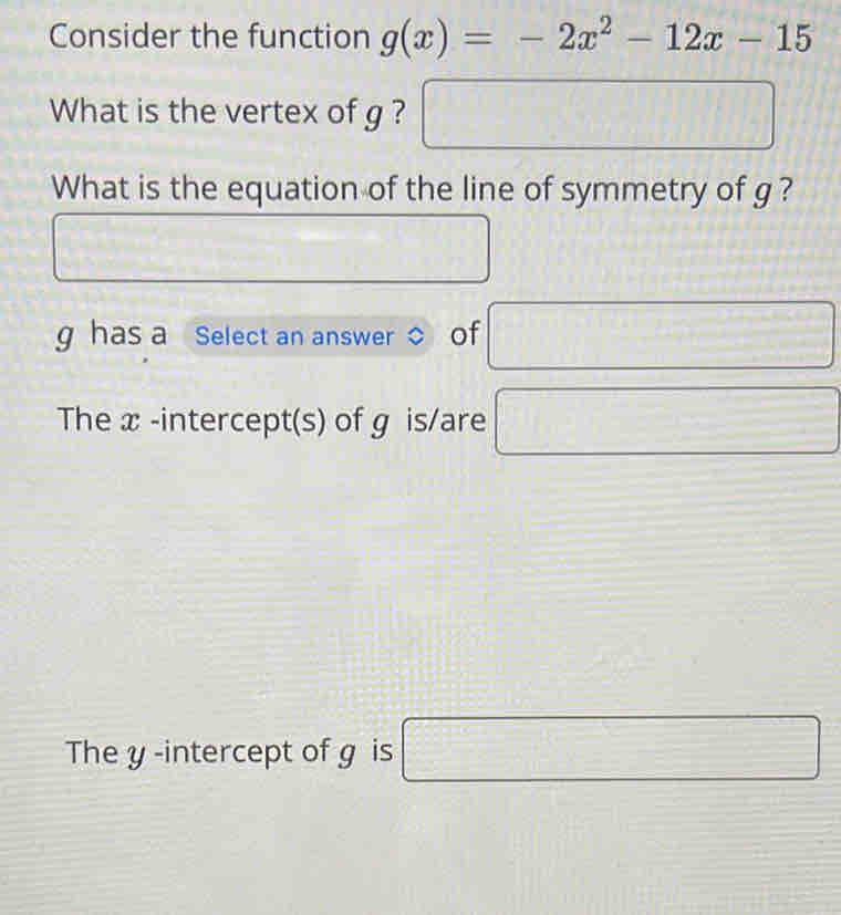 Consider the function g(x)=-2x^2-12x-15
What is the vertex of g ? □ 
What is the equation of the line of symmetry of g ?
g has a Select an answer of □
The x -intercept(s) of g is/are □
The y -intercept of g is □