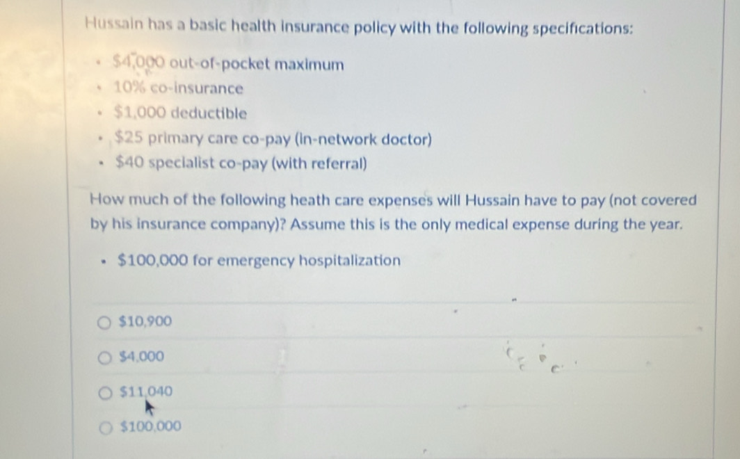 Hussain has a basic health insurance policy with the following specifications:
$4,000 out-of-pocket maximum
10% co-insurance
$1,000 deductible
$25 primary care co-pay (in-network doctor)
$40 specialist co-pay (with referral)
How much of the following heath care expenses will Hussain have to pay (not covered
by his insurance company)? Assume this is the only medical expense during the year.
$100,000 for emergency hospitalization
$10,900
$4,000
$11,040
$100,000