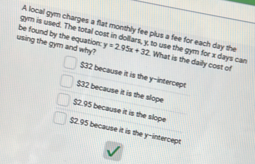 A local gym charges a flat monthly fee plus a fee for each day the
gym is used. The total cost in dollars, y, to use the gym for x days can
using the gym and why?
be found by the equation: y=2.95x+32 What is the daily cost of
$32 because it is the y-intercept
$32 because it is the slope
$2.95 because it is the slope
$2.95 because it is the y-intercept