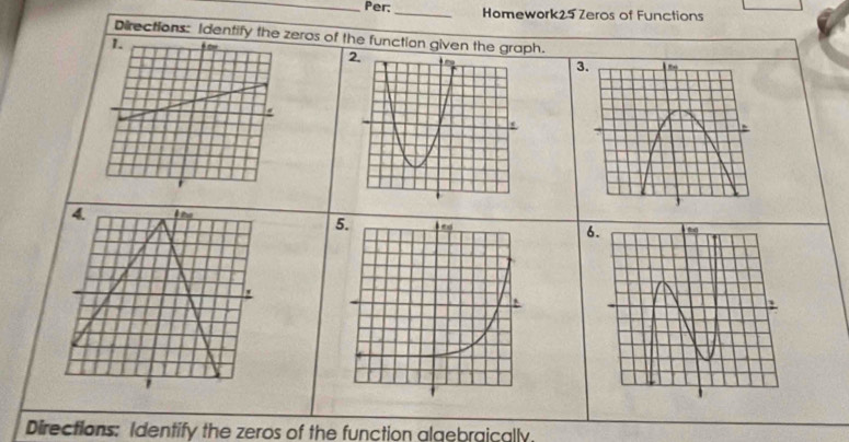 Per:_ Homework25 Zeros of Functions 
Directions: Identify the zeros of the function given the graph. 
3. 
4. I he 
6. 
' 
' 
Directions: Identify the zeros of the function algebraically.