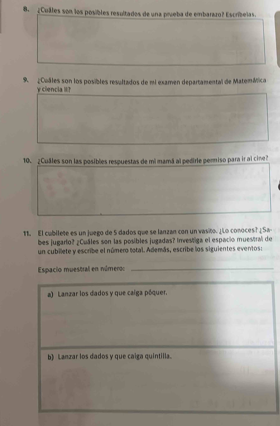 8 ¿Cuáles son los posibles resultados de una prueba de embarazo? Escríbelas. 
9 ¿Cuáles son los posibles resultados de mi examen departamental de Matemática 
y ciencia II? 
10. ¿Cuáles son las posibles respuestas de mi mamá al pedirle permiso para ir al cine? 
11. El cubilete es un juego de 5 dados que se lanzan con un vasito. ¿Lo conoces? ¿Sa- 
bes jugarlo? ¿Cuáles son las posibles jugadas? Investiga el espacio muestral de 
un cubilete y escribe el número total. Además, escribe los siguientes eventos: 
Espacio muestral en número:_ 
a) Lanzar los dados y que caiga póquer. 
b) Lanzar los dados y que caiga quintilla.