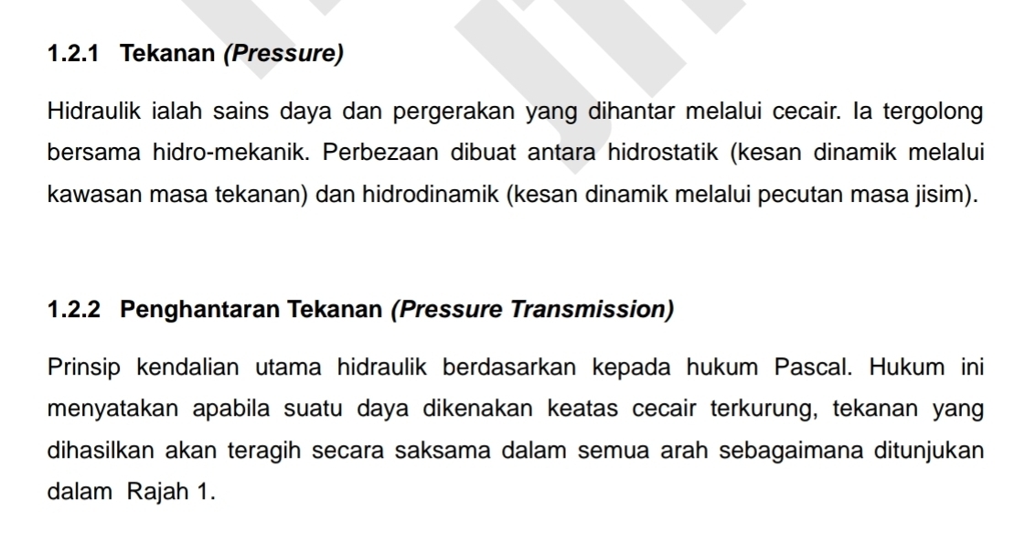 Tekanan (Pressure) 
Hidraulik ialah sains daya dan pergerakan yang dihantar melalui cecair. la tergolong 
bersama hidro-mekanik. Perbezaan dibuat antara hidrostatik (kesan dinamik melalui 
kawasan masa tekanan) dan hidrodinamik (kesan dinamik melalui pecutan masa jisim). 
1.2.2 Penghantaran Tekanan (Pressure Transmission) 
Prinsip kendalian utama hidraulik berdasarkan kepada hukum Pascal. Hukum ini 
menyatakan apabila suatu daya dikenakan keatas cecair terkurung, tekanan yang 
dihasilkan akan teragih secara saksama dalam semua arah sebagaimana ditunjukan 
dalam Rajah 1.