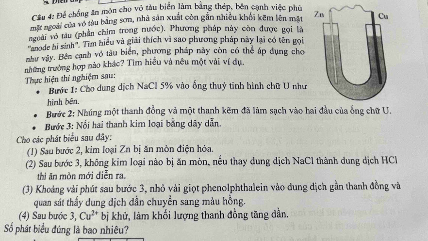 à Điển 
Câu 4: Để chống ăn mòn cho vỏ tàu biển làm bằng thép, bên cạnh việc phủ 
mặt ngoài của vỏ tàu bằng sơn, nhà sản xuất còn gắn nhiều khối kẽm lên mặt 
ngoài vô tàu (phần chìm trong nước). Phương pháp này còn được gọi là 
"anode hi sinh". Tim hiểu và giải thích vì sao phương pháp này lại có tên gọi 
như vậy. Bên cạnh vỏ tàu biển, phương pháp này còn có thể áp dụng cho 
những trường hợp nào khác? Tìm hiều và nêu một vài ví dụ. 
Thực hiện thí nghiệm sau: 
Bước 1: Cho dung dịch NaCl 5% vào ống thuỷ tinh hình chữ U như 
hình bên. 
Bước 2: Nhúng một thanh đồng và một thanh kẽm đã làm sạch vào hai đầu của ống chữ U. 
Bước 3: Nối hai thanh kim loại bằng dây dẫn. 
Cho các phát biểu sau đây: 
(1) Sau bước 2, kim loại Zn bị ăn mòn điện hóa. 
(2) Sau bước 3, không kim loại nào bị ăn mòn, nếu thay dung dịch NaCl thành dung dịch HCl 
thì ăn mòn mới diễn ra. 
(3) Khoảng vài phút sau bước 3, nhỏ vài giọt phenolphthalein vào dung dịch gần thanh đồng và 
quan sát thấy dung dịch dần chuyển sang màu hồng. 
(4) Sau bước 3, Cu^(2+) bị khử, làm khối lượng thanh đồng tăng dần. 
Số phát biểu đúng là bao nhiêu?