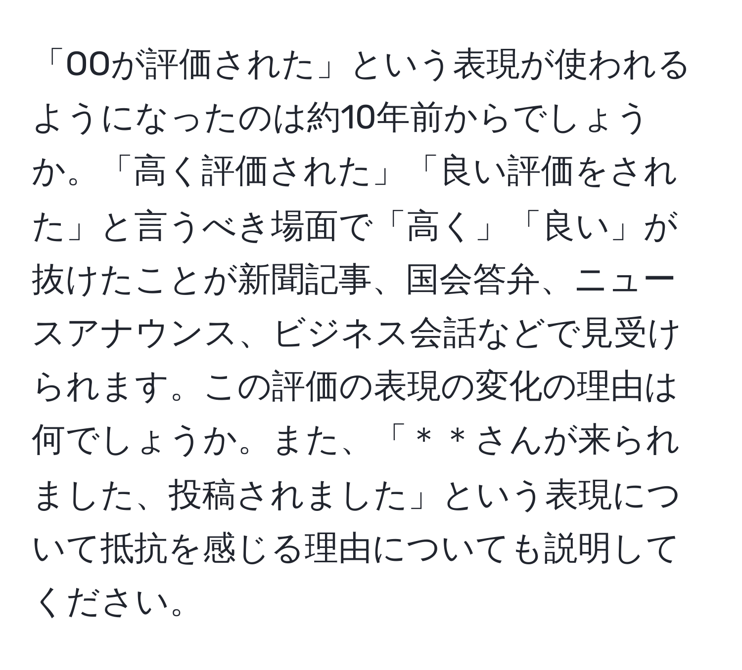 「OOが評価された」という表現が使われるようになったのは約10年前からでしょうか。「高く評価された」「良い評価をされた」と言うべき場面で「高く」「良い」が抜けたことが新聞記事、国会答弁、ニュースアナウンス、ビジネス会話などで見受けられます。この評価の表現の変化の理由は何でしょうか。また、「＊＊さんが来られました、投稿されました」という表現について抵抗を感じる理由についても説明してください。