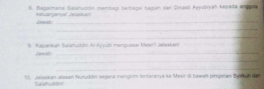 Bagaimana Salahuddin membagi berbagai bagian dari Dinasti Ayyubiyah kepada anggoa 
keluarganya! Jelaskan! 
Jawab: 
_ 
_ 
_ 
9. Kapankah Salahuddin Al-Ayyubi menguasai Mesir? Jelaskan! 
Jawab 
_ 
_ 
_ 
10. Jelaskan alasan Nuruddin segera mengirim tentaranya ke Mesir di bawah pimpinan Syirkuh dan 
Salahuddin!