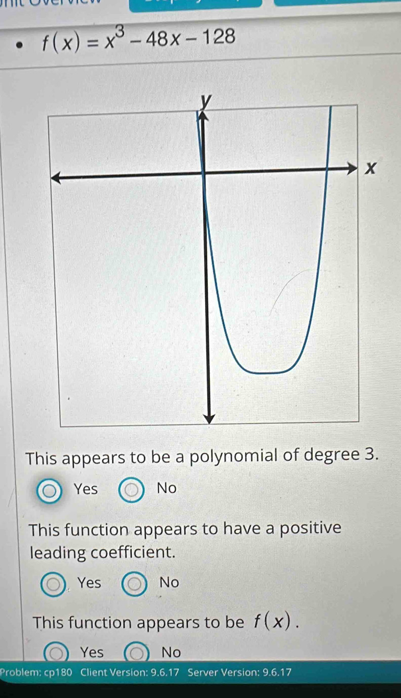 f(x)=x^3-48x-128
This appears to be a polynomial of degree 3.
Yes No
This function appears to have a positive
leading coefficient.
Yes No
This function appears to be f(x).
Yes No
Problem: cp180 Client Version: 9.6.17 Server Version: 9.6.17