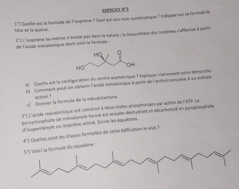 EXERCICE N°2
1^*) Quelle est la formule de l'isoprène ? Quel est son nom systématique ? Indiquer sur sa formule la
tête et la queue.
2°) L'isoprène lui-même n'existe pas dans la nature ; la biosynthèse des terpènes s'effectue à partir
de l'acide mévalonique dont voici la formule :
a) Quelle est la configuration du centre asymétrique ? Expliquer clairement votre démarche.
b) Comment peut-on obtenir l'acide mévalonique à partir de l'acétylcoenzyme A ou acétate
activé ?
c) Donner la formule de la mévalolactone.
3°) L'acide mévalonique est combiné à deux restes phosphoriqes par action de l'ATP. Le
pyrophosphate de mévalonyle formé est ensuite déshydraté et décarboxylé en pyrophosphate
d'isopentényle ou isoprène activé. Ecrire les équations.
4°) Quelles sont les étapes formelles de cette édification in vivo ?
ule du squalène :