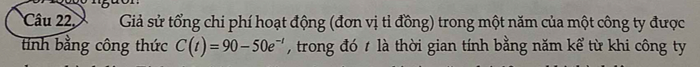 Câu 22, Giả sử tổng chi phí hoạt động (đơn vị tỉ đồng) trong một năm của một công ty được 
tính bằng công thức C(t)=90-50e^(-t) , trong đó t là thời gian tính bằng năm kể từ khi công ty