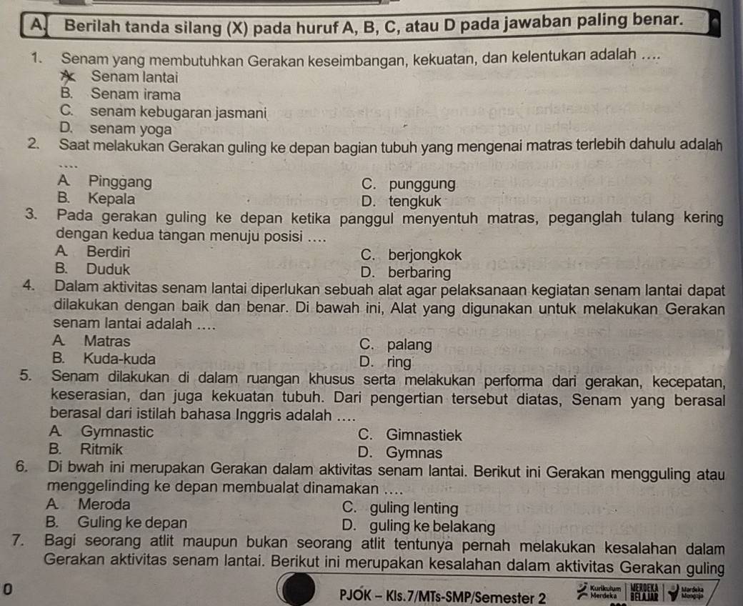 A Berilah tanda silang (X) pada huruf A, B, C, atau D pada jawaban paling benar.
1. Senam yang membutuhkan Gerakan keseimbangan, kekuatan, dan kelentukan adalah ....
Senam lantai
B. Senam irama
C. senam kebugaran jasmani
D. senam yoga
2. Saat melakukan Gerakan guling ke depan bagian tubuh yang mengenai matras terlebih dahulu adalah
A Pinggang C. punggung
B. Kepala D. tengkuk
3. Pada gerakan guling ke depan ketika panggul menyentuh matras, peganglah tulang kering
dengan kedua tangan menuju posisi ....
A. Berdiri C. berjongkok
B. Duduk D. berbaring
4. Dalam aktivitas senam lantai diperlukan sebuah alat agar pelaksanaan kegiatan senam lantai dapat
dilakukan dengan baik dan benar. Di bawah ini, Alat yang digunakan untuk melakukan Gerakan
senam lantai adalah ....
A Matras C. palang
B. Kuda-kuda D. ring
5. Senam dilakukan di dalam ruangan khusus serta melakukan performa dari gerakan, kecepatan,
keserasian, dan juga kekuatan tubuh. Dari pengertian tersebut diatas, Senam yang berasal
berasal dari istilah bahasa Inggris adalah ....
A Gymnastic C. Gimnastiek
B. Ritmik D. Gymnas
6. Di bwah ini merupakan Gerakan dalam aktivitas senam lantai. Berikut ini Gerakan mengguling atau
menggelinding ke depan membualat dinamakan ....
A Meroda C. guling lenting
B. Guling ke depan D. guling ke belakang
7. Bagi seorang atlit maupun bukan seorang atlit tentunya pernah melakukan kesalahan dalam
Gerakan aktivitas senam lantai. Berikut ini merupakan kesalahan dalam aktivitas Gerakan guling
Kurikulum
0 PJOK - KIs.7/MTs-SMP/Semester 2 Merdeka MERDEKA Mordeka
1