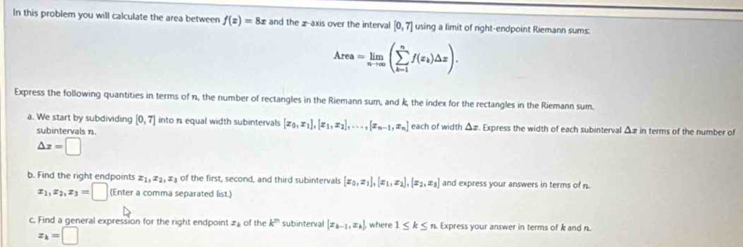 In this problem you will calculate the area between f(x)=8x and the x-axis over the interval [0,7] using a limit of right-endpoint Riemann sums:
Area=limlimits _nto ∈fty (sumlimits _(k=1)^nf(x_k)△ x). 
Express the following quantities in terms of n, the number of rectangles in the Riemann sum, and k, the index for the rectangles in the Riemann sum. 
a. We start by subdividing [0,7] into n equal width subintervals [x_0, x_1], [x_1,x_2],...,[x_n-1, x_n] each of width Δz. Express the width of each subinterval Δx in terms of the number of 
subintervals n.
△ x=□
b. Find the right endpoints x_1, x_2, x_3 of the first, second, and third subintervals [x_0,x_1],[x_1,x_2],[x_2,x_3] and express your answers in terms of n.
x_1, x_2, x_3=□ (Enter a comma separated list.) 
c. Find a general expression for the right endpoint of the k^(th) subinterval [x_k-1,x_k], where 1≤ k≤ n Express your answer in terms of k and n.
x_k=□