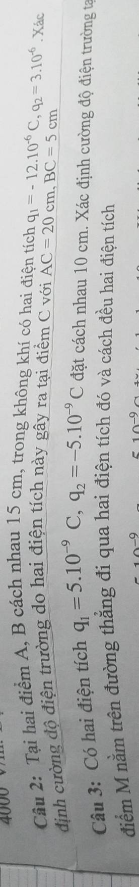 4000 
Câu 2: Tại hai điểm A, B cách nhau 15 cm, trong không khí có hai điện tích q_1=-12.10^(-6)C, q_2=3.10^(-6). Xác 
định cường độ điện trường do hai điện tích này gây ra tại điểm C với
AC=20cm, BC=5cm
Câu 3: Có hai điện tích q_1=5.10^(-9)C, q_2=-5.10^(-9)C đặt cách nhau 10 cm. Xác định cường độ điện trường ta 
điểm M nằm trên đường thẳng đi qua hai điện tích đó và cách đều hai điện tích
10^(-9)