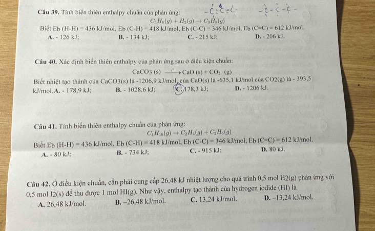 Tính biến thiên enthalpy chuẩn của phản ứng:
-C
C_3H_6(g)+H_2(g)to C_3H_8(g)
Biết Eb(H-H)=436kJ/mol,Eb(C-H)=418kJ/n nol. Eb(C-C)=346 kJ/mol, Eb (C=C)=612kJ/mol.
A. - 126 kJ; B. - 134 kJ; C. - 215 kJ: D. - 206 kJ.
Câu 40. Xác định biển thiên enthalpy của phản ứng sau ở điều kiện chuẩn:
CaCO3 (s) CaO(s)+CO_2 (g)
Biết nhiệt tạo thành của CaCO3(s) là -1206.9 kJ/mol, của CaO(s) là -635.1 kJ/mol của CO2(g) 10-393.5
kJ/mol.A. - 178,9 kJ; B. - 1028,6 kJ; C. 178,3 kJ; D. - 1206 kJ.
Câu 41. Tính biến thiên enthalpy chuẩn của phản ứng:
C_4H_10(g)to C_2H_4(g)+C_2H_6(g)
Biết Eb(H-H)=436kJ/mol,Eb(C-H)=418kJ/mol,Eb(C-C)=346kJ/mol,Eb(C=C)=612kJ/mol. C. - 915 kJ; D. 80 kJ .
A. - 80 kJ; B. - 734 kJ;
Câu 42. Ở điều kiện chuẩn, cần phải cung cấp 26,48 kJ nhiệt lượng cho quá trình 0,5 mol H2(g) phản ứng với
0,5 mol I2(s) để thu được 1 mol HI(g). Như vậy, enthalpy tạo thành của hydrogen iodide (HI) là
A. 26,48 kJ/mol. B. -26,48 kJ/mol. C. 13,24 kJ/mol. D. −13,24 kJ/mol.