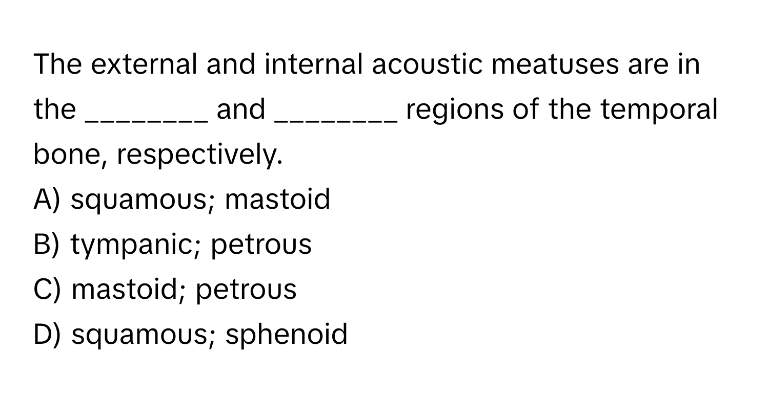 The external and internal acoustic meatuses are in the ________ and ________ regions of the temporal bone, respectively. 
A) squamous; mastoid
B) tympanic; petrous
C) mastoid; petrous
D) squamous; sphenoid