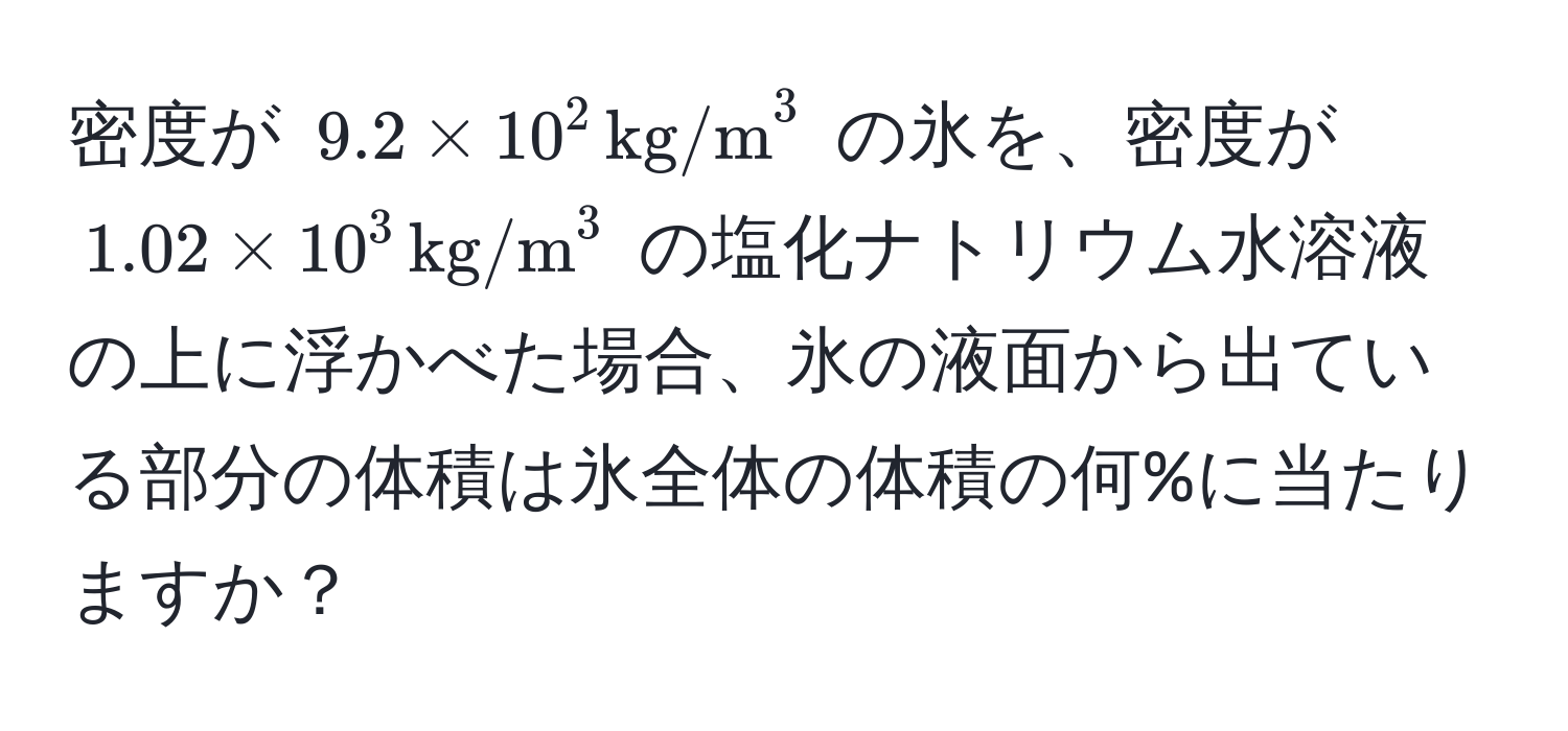 密度が $9.2 * 10^2 , (kg/m)^3$ の氷を、密度が $1.02 * 10^3 , (kg/m)^3$ の塩化ナトリウム水溶液の上に浮かべた場合、氷の液面から出ている部分の体積は氷全体の体積の何%に当たりますか？