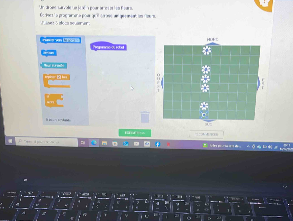 Un drone survole un jardin pour arroser les fleurs. 
Écrivez le programme pour qu'il arrose uniquement les fleurs. 
Utilisez 5 blocs seulement 
avancer vers o nord 
Programme du robot 
arroser 
fleur survolée 
répêter 2 fois 
si 
alors
5 blocs restants 
exécuter »> RECOMMENCER 
Taper ici pour rechercher Idées pour la liste de... 20:11 
14/02/202 
、 * (Pnn) 0) - * ran 
、 
[6-] iner impser 
'
2 3 4 5 6 7 U 8 ω 9 ω o 
"  1 c ) 1 ) 
A z E R Y 1