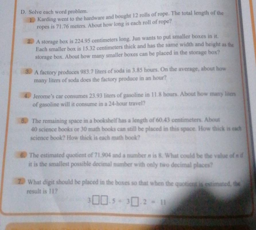 Solve each word problem. 
10 Karding went to the hardware and bought 12 rolls of rope. The total length of the 
ropes is 71.76 meters. About how long is each roll of rope? 
2# A storage box is 224.95 centimeters long. Jun wants to put smaller boxes in it. 
Each smaller box is 15.32 centimeters thick and has the same width and height as the 
storage box. About how many smaller boxes can be placed in the storage box? 
3. A factory produces 983.7 liters of soda in 3.85 hours. On the average, about how 
many liters of soda does the factory produce in an hour? 
4. Jerome’s car consumes 23.93 liters of gasoline in 11.8 hours. About how many liters
of gasoline will it consume in a 24-hour travel? 
8. The remaining space in a bookshelf has a length of 60.43 centimeters. About
40 science books or 30 math books can still be placed in this space. How thick is eack 
science book? How thick is each math book? 
6 The estimated quotient of 71.904 and a number n is 8. What could be the value of a i 
it is the smallest possible decimal number with only two decimal places? 
7 What digit should be placed in the boxes so that when the quotient is estimated, the 
result is 11?
3□ □ .5+3□ .2=11