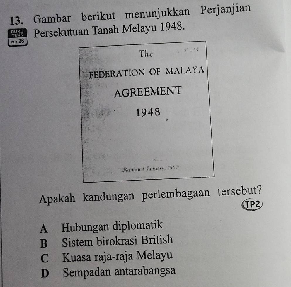 Gambar berikut menunjukkan Perjanjian
48 Persekutuan Tanah Melayu 1948.
m.s 26
The
FEDERATION OF MALAY
AGREEMENT
1948
Reprial Jamary, 1952)
Apakah kandungan perlembagaan tersebut?
TPZ
A Hubungan diplomatik
B Sistem birokrasi British
C Kuasa raja-raja Melayu
D Sempadan antarabangsa