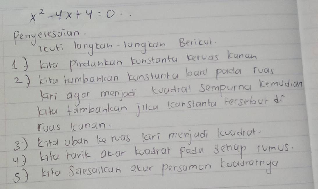 x^2-4x+4=0·s
Peneresaian. 
itcki langtan-lungtan Berikor. 
1] kita pindankan konstanta keruas kanan 
2 ) kita tambarkcan konstanta bard pada ruas 
Kari agar menjadi koadrat sempurna kemudian 
kita fambankan jilca (constanta tersebut dr 
Yuus kunan. 
3 ) kita uban ke was kiri menjadi kuadrar. 
4) kifa tarik akar tadrar pada setiap rumus 
sJ kita Selesailcan alar persoman Loadrarnga