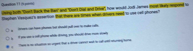 Using both "Don't Back the Ban" and "Don't Dial and Drive", how would Jodi James most likely respond to
Stephen Vasquez's assertion that there are times when drivers need to use cell phones?
4 Drivers can have phones but should pull over to make calls.
b If you use a cell phone while driving, you should drive more slowly
c There is no situation so urgent that a driver cannot wait to call until returning home.