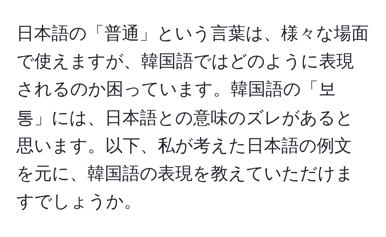 日本語の「普通」という言葉は、様々な場面で使えますが、韓国語ではどのように表現されるのか困っています。韓国語の「보통」には、日本語との意味のズレがあると思います。以下、私が考えた日本語の例文を元に、韓国語の表現を教えていただけますでしょうか。