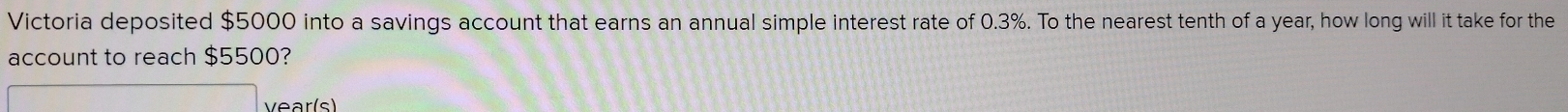 Victoria deposited $5000 into a savings account that earns an annual simple interest rate of 0.3%. To the nearest tenth of a year, how long will it take for the 
account to reach $5500? 
vear (s)