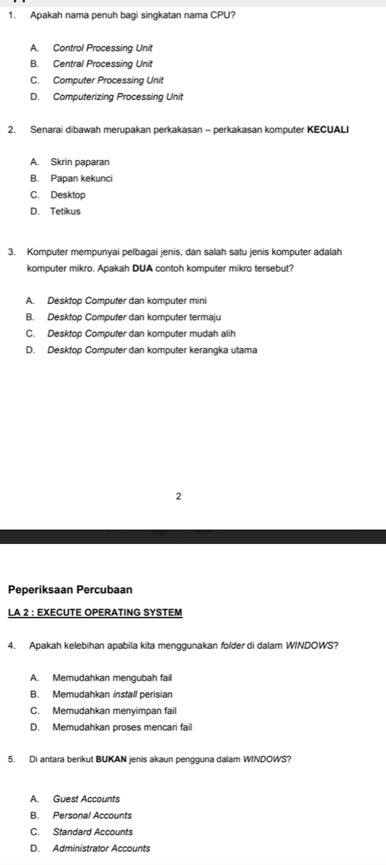 Apakah nama penuh bagi singkatan nama CPU?
A. Control Processing Unit
B. Central Processing Unit
C. Computer Processing Unit
D. Computerizing Processing Unit
2. Senarai dibawah merupakan perkakasan - perkakasan komputer KECUALI
A. Skrin paparan
B. Papan kekunci
C. Desktop
D. Tetikus
3. Komputer mempunyai pelbagai jenis, dan salah satu jenis komputer adalah
komputer mikro. Apakah DUA contoh komputer mikro tersebut?
A. Desktop Computer dan komputer mini
B. Desktop Computer dan komputer termaju
C. Desktop Computer dan komputer mudah alih
D. Desktop Computer dan komputer kerangka utama
2
Peperiksaan Percubaan
LA 2 : EXECUTE OPERATING SYSTEM
4. Apakah kelebihan apabila kita menggunakan folder di dalam W/NDOWS?
A. Memudahkan mengubah fail
B. Memudahkan install perisian
C. Memudahkan menyimpan fail
D. Memudahkan proses mencari fail
5. Di antara berikut BUKAN jenis akaun pengguna dalam WINDOWS?
A. Guest Accounts
B. Personal Accounts
C. Standard Accounts
D. Administrator Accounts