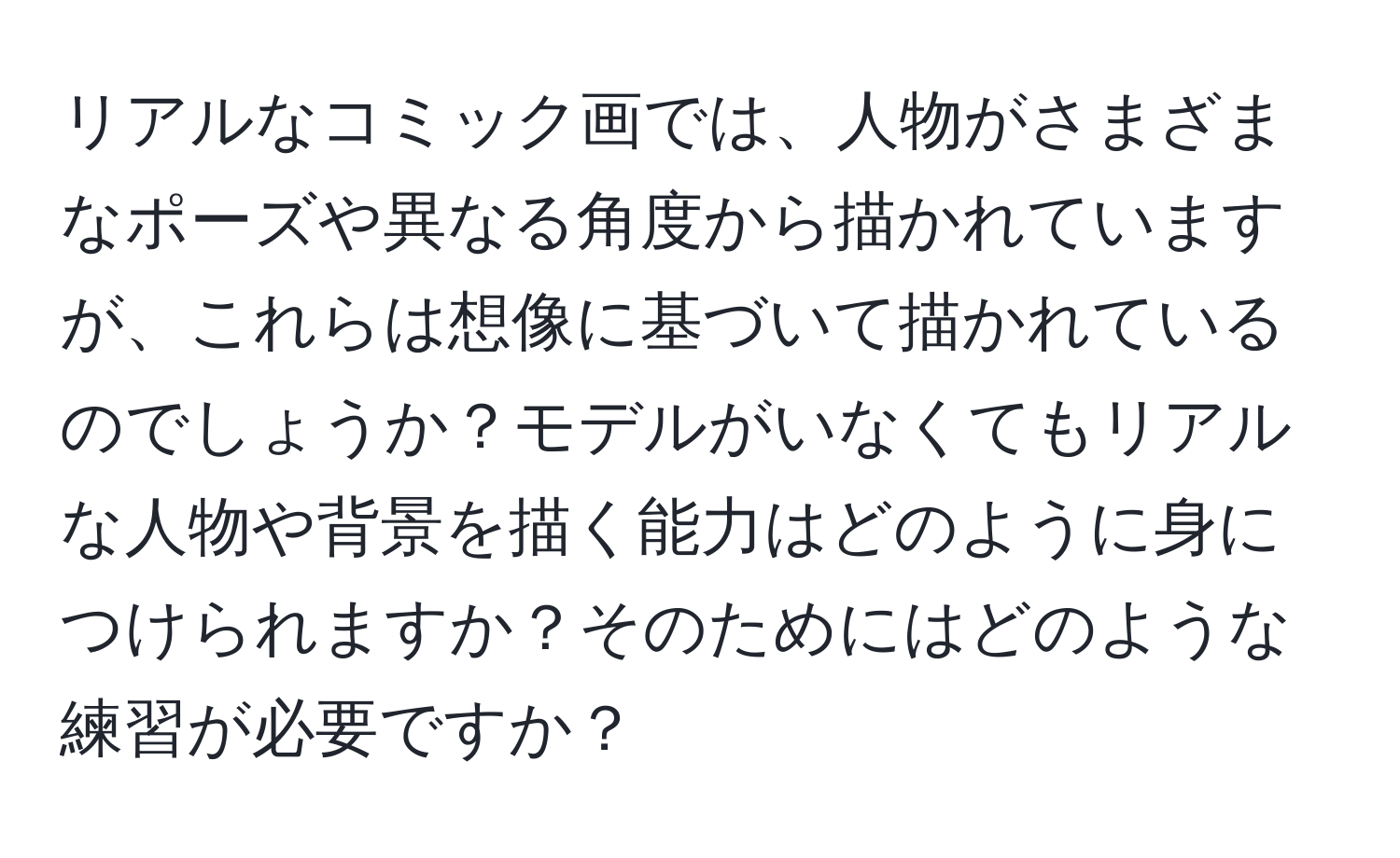 リアルなコミック画では、人物がさまざまなポーズや異なる角度から描かれていますが、これらは想像に基づいて描かれているのでしょうか？モデルがいなくてもリアルな人物や背景を描く能力はどのように身につけられますか？そのためにはどのような練習が必要ですか？