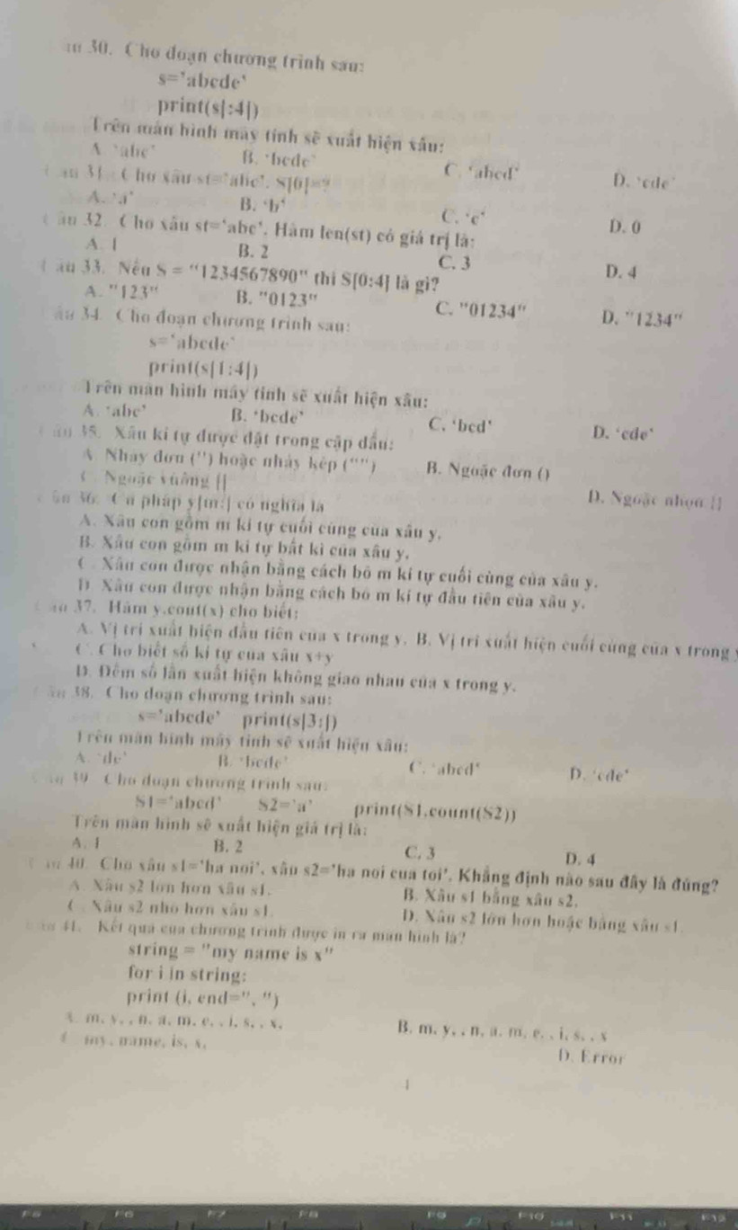 Cho đoạn chương trình sau:
s= abede
print( (s|:4|)
Trên màn hình mày tính shat e xuất hiện xâu:
A alc’ B. bede” C. ‘abed’ D. ‘cde’
ì iui 31:6 ho xause=abee.810P=?
A...1°
B 2^4b^4
C. ^circ C°
D. 0
t âu 32. Cho xâu st='abe' Hàm len(st) có giả trị là:
A. [ B. 2 D. 4
C. 3
1 ău 33. Nếu S=''1234567890'' thì S[0:4] là gì?
''123'' B. ''0123'' C. ' 01234'' D. ' 1234''
u 34 Cho đoạn chương trình sau:
s= abede"
prin 1(s|1:4|)
Trên màn hình máy tinh sẽ xuất hiện xâu:
A. ‘abe’ B. ‘bcde’ C. ‘bcd' D. 'cde'
ău 35. Xâu ki tự được đặt trong cập dầu:
A. Nhày đơn ('') hoặc nhày kếp (''') B. Ngoặc đơn ()
Nguặc vuông [] D. Ngoặc nhọn []
Sn 36. Ca pháp y[m:] có nghĩa la
A. Xâu con gồm m ki tự cuối cùng của xâu y,
B. Xâu con gồm m ki tự bất kì của xâu y.
(  Xâu con được nhận bằng cách bỏ m kí tự cuối cùng của xâu y.
1 Xâu con được nhận bằng cách bó m kí tự đầu tiên của xâu y.
1 41 37. Ham y.cout(x) cho biết:
A. Vị tri xuất hiện đầu tiên của x trong y. B. Vị trì xuất hiện cuối cùng của x trong y
C Cho biết số kỉ tự của xâu x+y
Đ. Đêm số lần xuất hiện không giao nhau của x trong y.
5; 38. Cho doạn chương trinh sau:
s=' ’abcde’ print(s |3:|)
1 rên mãn hình máy tinh sẽ xuất hiện xâu:
A. te’ B. beite’ C. abcd D. cde°
39 Cho duạn chương trinh sau.
SI= 'abed' S2='a' print(S1.coun (S2))
Trên màn hình sẽ xuất hiện giá trị là:
A. I B. 2 C. 3 D. 4
40 Cho xân s1='1s r noi³、 xâo s2='| a noi cua toi' *. Khẳng định nào sau đây là đúng?
A. Nâu s2 lớn hơn xâu s1. B. Xâu s1 băng xâu s2,
(  Xâu s2 nhó hơn xâu s1. D. Xât s2 s2 lớn hơn hoặc bằng xâu s1
1 41. Kết quả của chương trình được in ra man hình là?
string = "my name is x' ' 
for i in string:
print  ( . en 1='' 、"
x、m、y、、n、a、m、e、、l, S_4,X_4 y,.n,u,m,e,,i,s,..s
B. m.
my .  n ame. is ,N D. Error