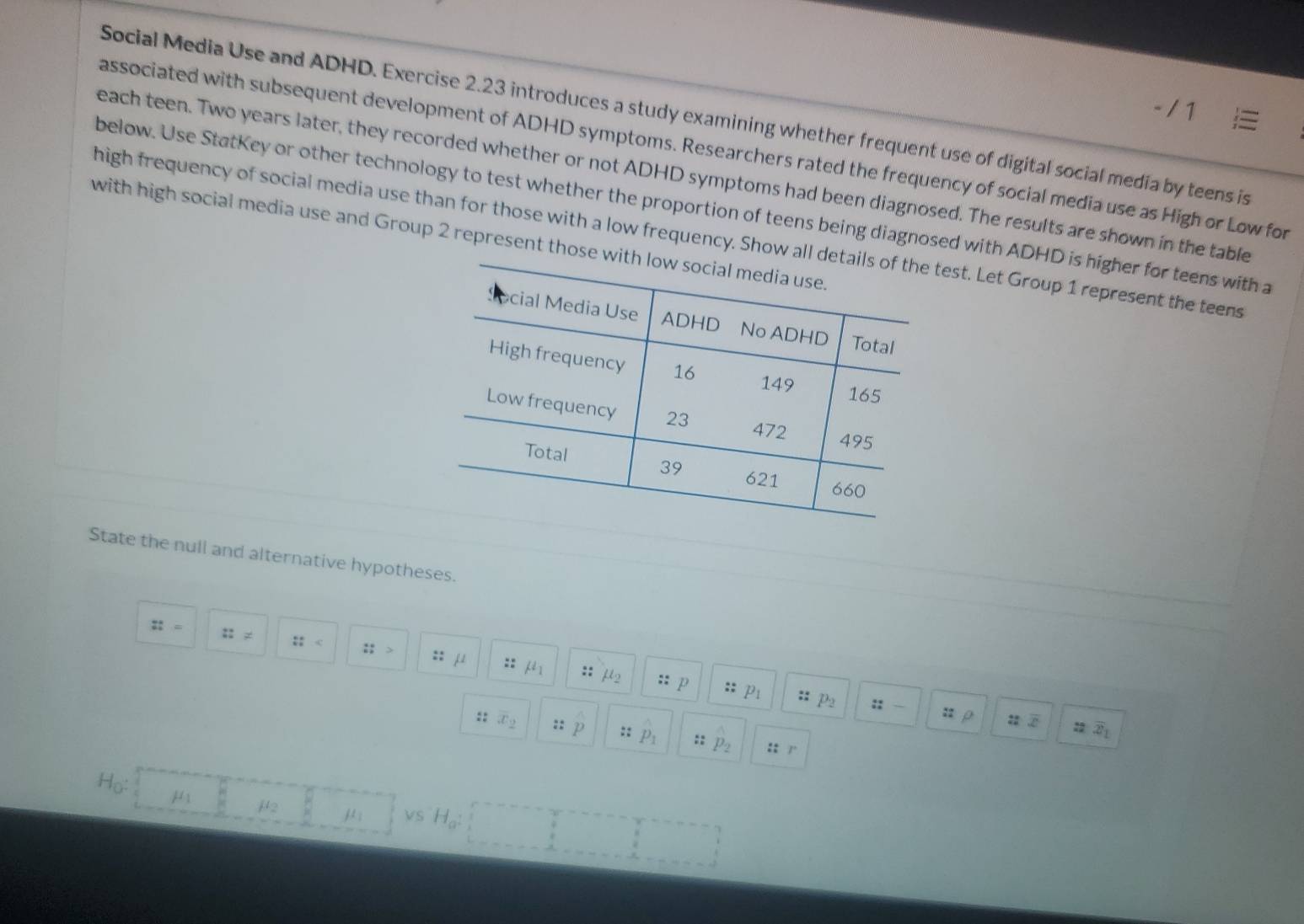 Social Media Use and ADHD. Exercise 2.23 introduces a study examining whether frequent use of digital social media by teens is 
associated with subsequent development of ADHD symptoms. Researchers rated the frequency of social media use as High or Low for 
each teen. Two years later, they recorded whether or not ADHD symptoms had been diagnosed. The results are shown in the table 
below. Use StatKey or other technology to test whether the proportion of teens being diagnosed with ADHD is higher for teens with a 
with high social media use and Group 2 represent those high frequency of social media use than for those with a low frequency. Show allest. Let Group 1 represent the teens 
State the null and alternative hypotheses.
::= ::!= :: :; :: mu * mu _1
:: mu _2 :: p :: Pı :: P2 :: — : ρ 
:2 overline x_1
 5/x beginarrayr 6 =endarray x_2 :: p :: P_1 :: p :: /
H_0: μ mu _2 mu _1 VS