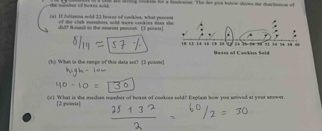 hemert of a club are selling cookies for a fundraiser. The dot plot below shows the distribution of 
the mmber of boxes sold. 
(a) If Julianna sold 22 boxes of cookies, what perce 
of the club members sold more cookies than s 
did? Round to the nearest percent. [2 points] 
(b) What is the range of this data set? [2 points] 
(c) What is the median number of boxes of cookies sold? Explain how you arrived at your answer. 
[2 points]