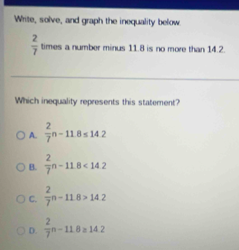 Write, solve, and graph the inequality below.
 2/7  times a number minus 11.8 is no more than 14.2.
Which inequality represents this statement?
A.  2/7 n-11.8≤ 14.2
B.  2/7 n-11.8<14.2
C.  2/7 n-11.8>14.2
D.  2/7 n-11.8≥ 14.2