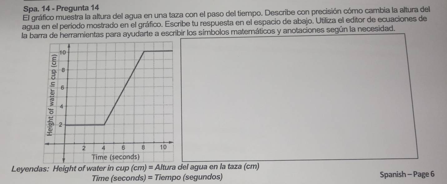 Spa. 14 - Pregunta 14 
El gráfico muestra la altura del agua en una taza con el paso del tiempo. Describe con precisión cómo cambia la altura del 
agua en el periodo mostrado en el gráfico. Escribe tu respuesta en el espacio de abajo. Utiliza el editor de ecuaciones de 
la barra de herramientas para ayudarte a escribir los símbolos matemáticos y anotaciones según la necesidad.
10
8
6
4
2
2 4 6 8 10
Time (seconds) 
Leyendas: Height of water in cup (cm) = Altura del agua en la taza (cm) 
Time (seconds) = Tiempo (segundos) Spanish - Page 6