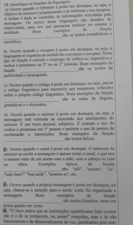 Identifique as funções da linguagem
a) Ocorre quando o referente é posto em destaque, ou seja, o
objetivo do emissor é simplesmente o de informar o seu receptor.
A ênfase é dada ao conteúdo, às informações veiculadas pela
mensagem. Os textos desta linguagem são dotados de
objetividade, uma vez que procuram traduzir ou retratar a
realidade. Bons exemplos da função
_
são os textos jornalísticos e
científicos.
b). Ocorre quando o receptor é posto em destaque, ou seja, a
linguagem se organiza no sentido de convencer o receptor. Neste
tipo de função é comum o emprego de verbos no imperativo e
verbos e pronomes na 2° ou na 3° pessoas. Bons exemplos da
função _são os textos de
publicidade e propaganda.
c). Ocorre quando o código é posto em destaque, ou seja, usa-se
o código linguístico para transmitir aos receptores reflexões
sobre o próprio código linguístico. Bons exemplos da função
_
são as aulas de línguas,
gramáticas e o dicionário
d). Ocorre quando o emissor é posto em destaque, ou seja, a
mensagem está centrada na expressão dos sentimentos do
emissor. É um texto pessoal, subjetivo. É comum o uso de
verbos e pronomes em 1° pessoa e também o uso de pontos de
exclamação e interjeições. Bons exemplos da função
_
são textos líricos.
). Ocorre quando o canal é posto em destaque. O interesse do
emissor ao emitir a mensagem é apenas testar o canal, o que tem
o mesmo valar de um aceno com a mão, com a cabeça ou com
os olhos. Exemplos típicos da função
_são: "alô", "pronto", "oi",
"tudo bem?" "boa tarde", "sentem-se", etc.
#). Ocorre quando a própria mensagem é posta em destaque, ou
seja, chama-se a atenção para o modo como foi organizada a
mensagem. Bons exemplos da função
_são textos literários, tanto em
prosa quanto em verso.
. “O risco maior que as instituições republicanas hoje correm
não é o de se romperem, ou serem' rompidas, mas o de não
funcionarem e de desmoralizarem de vez, paralisadas pela sem-