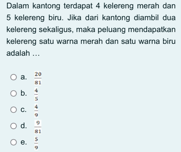 Dalam kantong terdapat 4 kelereng merah dan
5 kelereng biru. Jika dari kantong diambil dua
kelereng sekaligus, maka peluang mendapatkan
kelereng satu warna merah dan satu warna biru
adalah ...
a.  20/81 
b.  4/5 
C.  4/9 
d.  9/81 
e.  5/9 