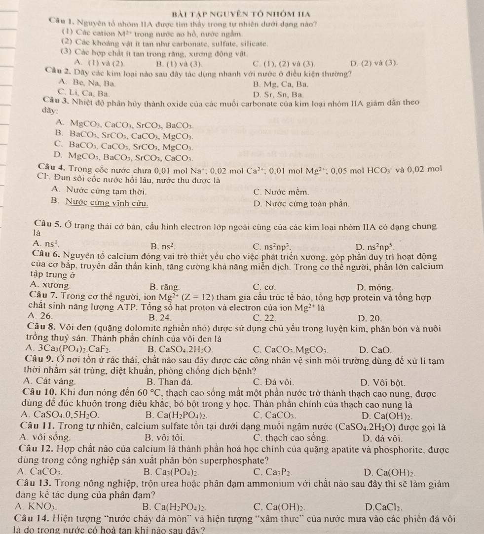 bài tập nguyên tổ nhóm ha
Câu 1. Nguyên tổ nhóm IIA được tìm thầy trong tự nhiên dưới đạng nào?
(1) Các cation M^(2+) trong nước ao hồ, nước ngầm.
(2) Các khoảng vật ít tan như carbonate, sulfate, silicate.
(3) Các hợp chất ít tan trong răng, xương động vật.
A. (1) và (2) B. (1) và 3) C. (1),(2)vee à (3) D. (2) và (3).
Câu 2. Dãy các kim loại nào sau đây tác dụng nhanh với nước ở điều kiện thường?
A. Be, Na, Ba. B. Mg, Ca, Ba.
C. Li, Ca, Ba. D. Sr, Sn, Ba.
Cầu 3. Nhiệt độ phần hủy thành oxide của các muồi carbonate của kim loại nhóm IIA giám dân theo
day:
A. MgCO_3,CaCO_3,SrCO_3,BaCO_3.
B. BaCO_3,SrCO_3,CaCO_3,MgCO_3.
C. BaCO_3,CaCO_3,SrCO_3,MgCO_3.
D. MgCO_3,BaCO_3,SrCO_3,CaCO_3.
Câu 4. Trong cốc nước chưa 0,01 mol Na*; 0,02 mol Ca^(2+); 0,01 mol Mg^(2+);0,05 mol HCO_3^- và 0,02 mol
Cl. Đun sôi cốc nước hồi lâu, nước thu được là
A. Nước cứng tạm thời. C. Nước mềm.
B. Nước cứng vĩnh cửu. D. Nước cứng toàn phần.
Câu 5. Ở trạng thái cớ bản, cầu hình electron lớp ngoài cùng của các kim loại nhóm IIA có dạng chung
là
A. ns^1.
B. ns^2. C. ns^2np^3. D. ns^2np^5.
Câu 6. Nguyên tổ calcium đóng vai trò thiết yểu cho việc phát triển xương, góp phần duy trì hoạt động
của cơ bắp, truyền dẫn thần kinh, tăng cường khả năng miễn dịch. Trong cơ thể người, phần lớn calcium
tập trung ở
A. xương. B. răng C. cơ. D. móng.
Câu 7. Trong cơ thể người, ion Mg^(2+)(Z=12) tham gia cầu trúc tế bào, tổng hợp protein và tổng hợp
chất sinh năng lượng ATP. Tổng số hạt proton và electron của ion Mg^(2+)la
A. 26. B. 24. C. 22. D. 20.
Câu 8. Vôi đen (quặng dolomite nghiền nhỏ) được sử dụng chủ yểu trong luyện kim, phân bón và nuôi
trồng thuỷ sản. Thành phần chính của vôi den là
A. 3Ca_3(PO_4)_2.CaF_2. B. CaSO_4.2H_2O. C. CaCO_3.MgCO_3. D. CaO.
Câu 9. Ở nơi tồn ứ rác thải, chất nào sau đây được các công nhân vệ sinh môi trường dùng để xử lí tạm
thời nhằm sát trùng, diệt khuần, phòng chồng dịch bệnh?
A. Cát vàng. B. Than đá. C. Đá vôi. D. Vôi bột.
Câu 10. Khi đun nóng đến 60°C , thạch cao sống mắt một phần nước trở thành thạch cao nung, được
dùng để đúc khuôn trong điêu khắc, bó bột trong y học. Thàn phần chính của thạch cao nung là
A. CaSO_4.0,5H_2O. B. Ca(H_2PO_4)_2. C. CaCO_3. D. Ca(O H)2.
Câu 11. Trong tự nhiên, calcium sulfate tồn tại dưới dạng muồi ngậm nước (CaSO_4.2H_2O) được gọi là
A. vôi sống. B. vôi tôi. C. thạch cao sống. D. đá vôi.
Câu 12. Hợp chất nào của calcium là thành phần hoá học chính của quặng apatite và phosphorite, được
ùng trong công nghiệp sản xuất phân bón superphosphate?
A. CaCO₃. B. Ca_3(PO_4)_2 C. Ca_3P_2. D. Ca(OH)_2.
Câu 13. Trong nông nghiệp, trộn urea hoặc phân đạm ammonium với chất nào sau đây thi sẽ làm giảm
dang kể tác dụng của phân đạm?
A. KNO_3. B. Ca(H_2PO_4)_2. C. Ca(OH)_2. D. CaCl_2.
Câu 14. Hiện tượng “nước chảy đá mòn” và hiện tượng “xâm thực” của nước mưa vào các phiến đá vôi
là do trong nước có hoà tan khí nào sau đây?