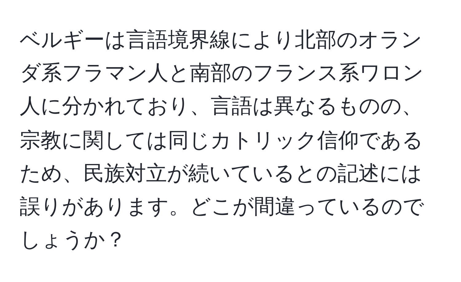 ベルギーは言語境界線により北部のオランダ系フラマン人と南部のフランス系ワロン人に分かれており、言語は異なるものの、宗教に関しては同じカトリック信仰であるため、民族対立が続いているとの記述には誤りがあります。どこが間違っているのでしょうか？