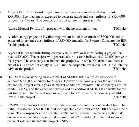 Mopani Pvt Ltd is considering an investment in a new machine that will cost
$500,000. The machine is expected to generate additional cash inflows of $150,000
per year for 5 years. The company’s required rate of return is 10%. 
Advise Mopani Pvt Ltd if it proceed with the investment or not. [5 Marks] 
A solar energy project in Nyabira requires an initial investment of $200,000 and is 
expected to generate cash inflows of $50,000 annually for 5 years. Calculate the IRR 
for this project. [5 Marks] 
A peanut butter manufacturing company in Bulawayo is considering a project that 
costs $500,000. The project will generate after-tax cash inflows of $120,000 per year
for 5 years. The company can finance the project with $300,000 debt at an interest 
rate of 6%. The cost of equity is 12%, and the corporate tax rate is 30%. Calculate the 
APV of the project. [5 Marks] 
d) ONEXIM is considering an investment of $1,000,000 in a project expected to 
generate $200,000 annually for 5 years. However, the company has the option to 
expand the project after 3 years if market conditions improve. The company's cost of 
capital is 10%, and the expansion would add an additional $100,000 annually for the 
last two years. Use the real options approach to determine if the company should 
invest in the project. [5 Marks] 
e) RIMWE Investments Pvt Ltd is evaluating an investment in a new product line. The 
initial investment is $200,000, and the expected cash flows are $50,000 per year for 5
years. The company’s cost of capital is 8%, but the product line carries higher risk 
due to market uncertainty, so a risk premium of 4% is added. Use the risk-adjusted 
discount rate to calculate the project's NPV?