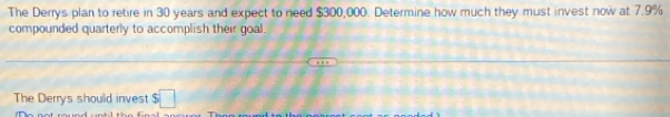 The Derrys plan to retire in 30 years and expect to need $300,000. Determine how much they must invest now at 7.9%
compounded quarterly to accomplish their goal. 
The Derrys should invest $□