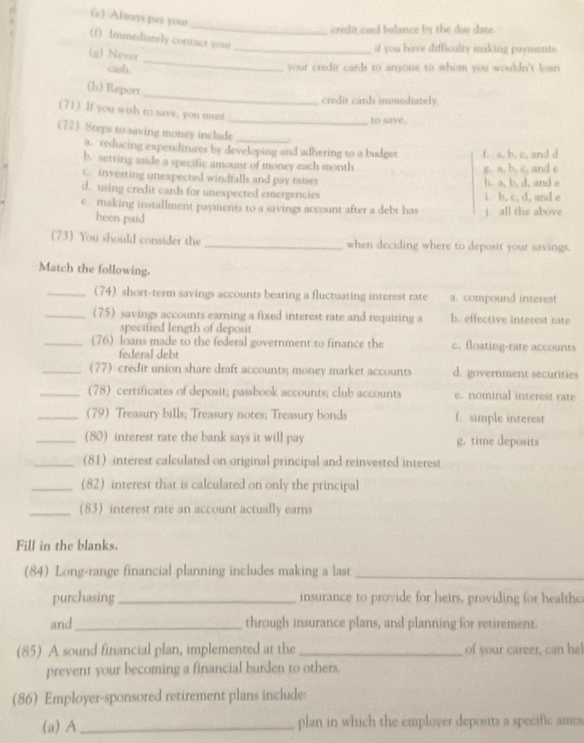 Always pay your
_
credit card balance by the due date.
(f) Immediately contact your
(g) Never
_if you have difficulty making payments.
cash.
_
your credit cards to anyone to whom you wouldn't loan
_
(b) Report
credir cards immediately.
(71) If you wish to save, you must
_to save.
(72 Steps to saving money include_
a. reducing expenditures by developing and adhering to a budget f. a, b, c, and d
b. setting aside a specific amount of money each month
g. a, b, c, and e
c. investing unexpected windfalls and pay raises h. a, b, d, and e
d. using credit cards for unexpected emergencies i. b, c, d, and e
e. making installment payments to a savings account after a debt has j. all the above
been paid
(73) You should consider the _when deciding where to deposit your savings.
Match the following.
_(74) short-term savings accounts bearing a fluctuating interest rate a. compound interest
_(75) savings accounts earning a fixed interest rate and requiring a b. effective interest rate
specified length of deposit
_(76) loans made to the federal government to finance the c. floating-rate accounts
federal debt
_(77) credit union share draft accounts; money market accounts d. government securities
_(78) certificates of deposit; passbook accounts; club accounts e. nominal interest rate
_(79) Treasury bills; Treasury notes; Treasury bonds f. simple interest
_(80) interest rate the bank says it will pay g. time deposits
_(81) interest calculated on original principal and reinvested interest
_(82) interest that is calculated on only the principal
_(83) interest rate an account actually ears
Fill in the blanks.
(84) Long-range financial planning includes making a last_
purchasing _insurance to provide for heirs, providing for healthc
and_ through insurance plans, and planning for retirement.
(85) A sound financial plan, implemented at the _of your career, can he!
prevent your becoming a financial burden to others.
(86) Employer-sponsored retirement plans include:
(a) A_ plan in which the employer deposits a specific amos