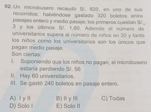 Un microbusero recaudó S/. 820, en uno de sus
recorridos; habiéndose gastado 320 boletos entre
pasajes entero y medio pasaje; los primeros cuestan S/.
3 y los últimos S/. 1,60. Además el número de
universitarios supera al número de niños en 20 y tanto
los niños como los universitarios son los únicos que
pagan medio pasaje.
Son ciertas:
I. Suponiendo que los niños no pagan; el microbusero
estaría perdiendo S/. 56
II. Hay 60 universitarios.
III. Se gastó 240 boletos en pasaje entero.
A)ⅠyⅡ B)ⅡγⅢ C) Todas
D) Solo I E) Solo II