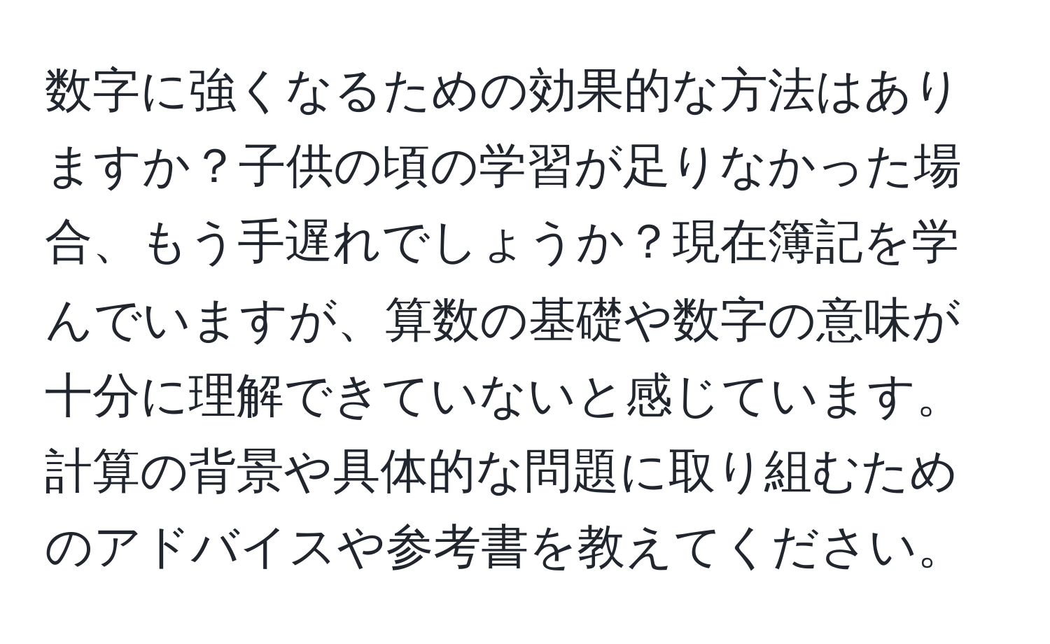 数字に強くなるための効果的な方法はありますか？子供の頃の学習が足りなかった場合、もう手遅れでしょうか？現在簿記を学んでいますが、算数の基礎や数字の意味が十分に理解できていないと感じています。計算の背景や具体的な問題に取り組むためのアドバイスや参考書を教えてください。